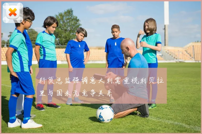 科莫总监强调意大利需重视利贝拉里与国米无竞争关系