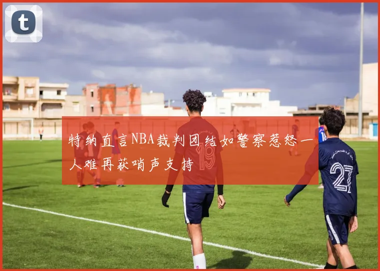 特纳直言NBA裁判团结如警察惹怒一人难再获哨声支持