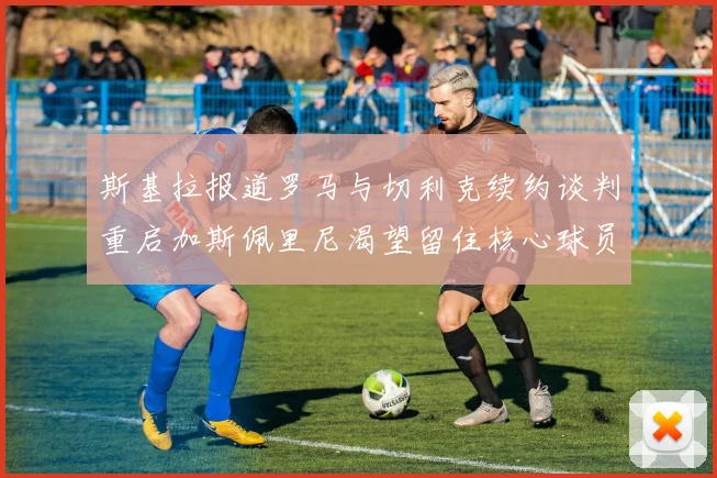 斯基拉报道罗马与切利克续约谈判重启加斯佩里尼渴望留住核心球员