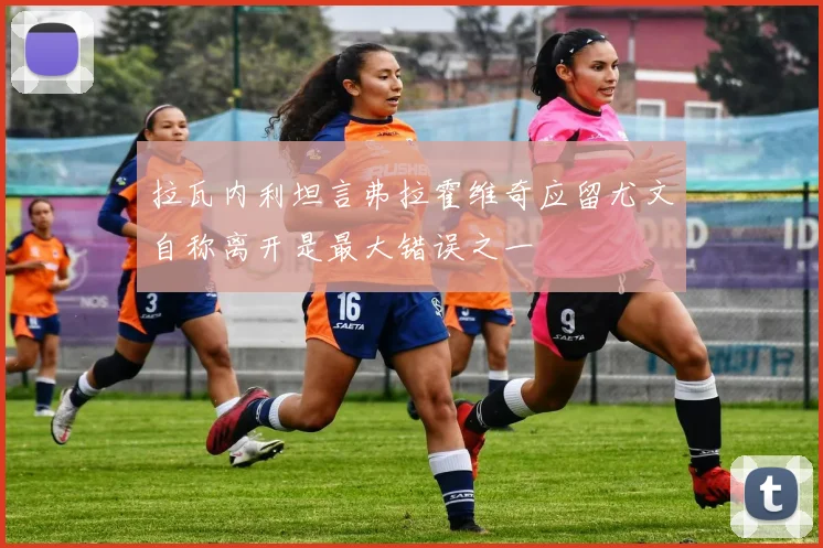 拉瓦内利坦言弗拉霍维奇应留尤文自称离开是最大错误之一