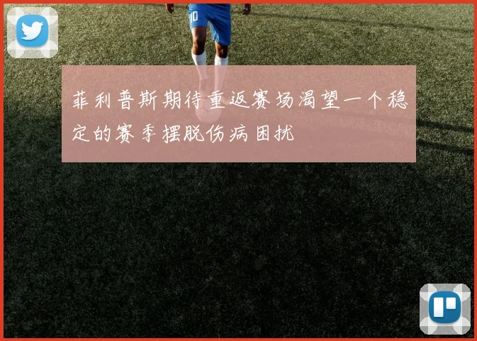 菲利普斯期待重返赛场渴望一个稳定的赛季摆脱伤病困扰