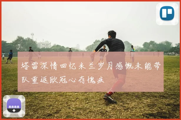 塔雷深情回忆米兰岁月感慨未能带队重返欧冠心存愧疚