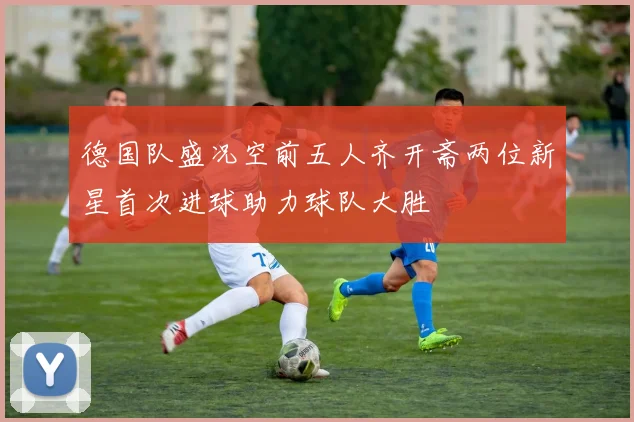德国队盛况空前五人齐开斋两位新星首次进球助力球队大胜