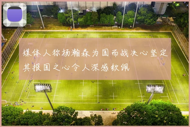 媒体人称杨瀚森为国而战决心坚定其报国之心令人深感钦佩