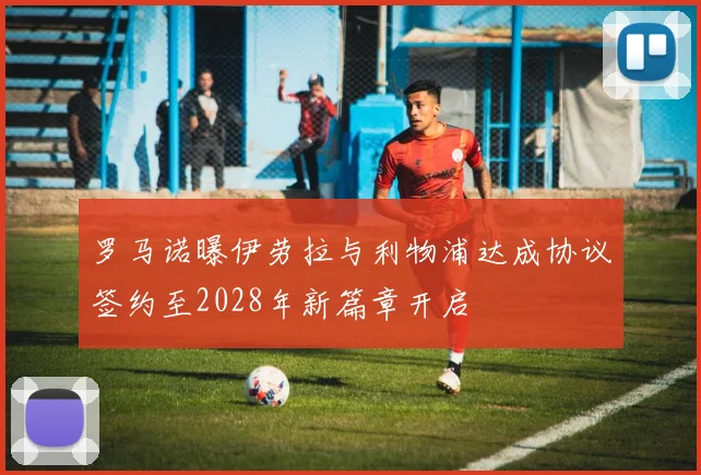 罗马诺曝伊劳拉与利物浦达成协议签约至2028年新篇章开启
