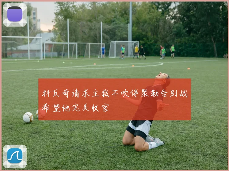 科瓦奇请求主裁不吹停聚勒告别战希望他完美收官
