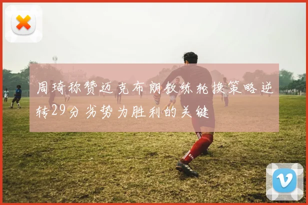 周琦称赞迈克布朗教练轮换策略逆转29分劣势为胜利的关键