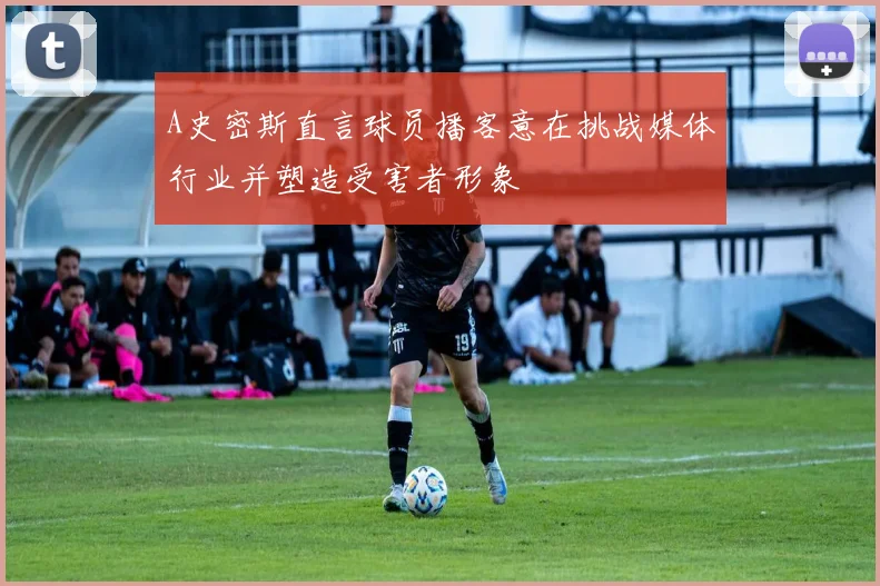 A史密斯直言球员播客意在挑战媒体行业并塑造受害者形象