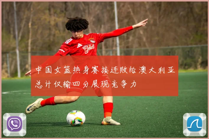 中国女篮热身赛接连败给澳大利亚总计仅输四分展现竞争力