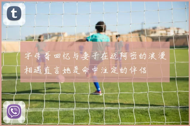字母哥回忆与妻子在迈阿密的浪漫相遇直言她是命中注定的伴侣