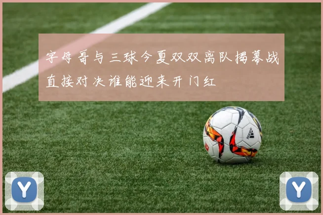 字母哥与三球今夏双双离队揭幕战直接对决谁能迎来开门红